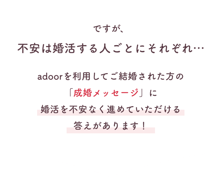 不安は人それぞれ。成婚メッセージに不安なく進めていただける答えがあります。