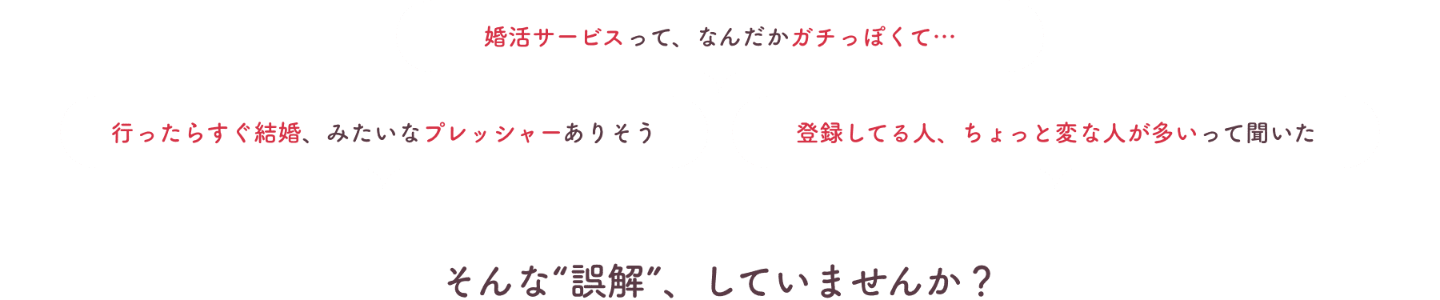 婚活サービスってガチっぽい、行ったらすぐ結婚みたいなプレッシャーありそう、登録してる人にちょっと変な人が多いって聞いた。そんな誤解していませんか？
