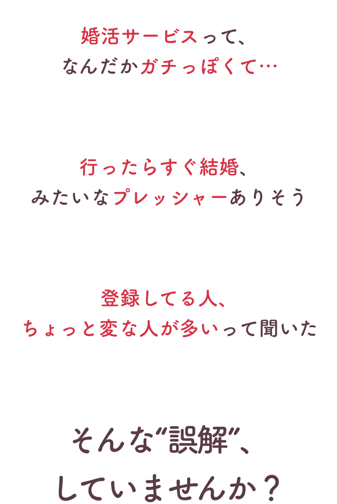 婚活サービスってガチっぽい、行ったらすぐ結婚みたいなプレッシャーありそう、登録してる人にちょっと変な人が多いって聞いた。そんな誤解していませんか？